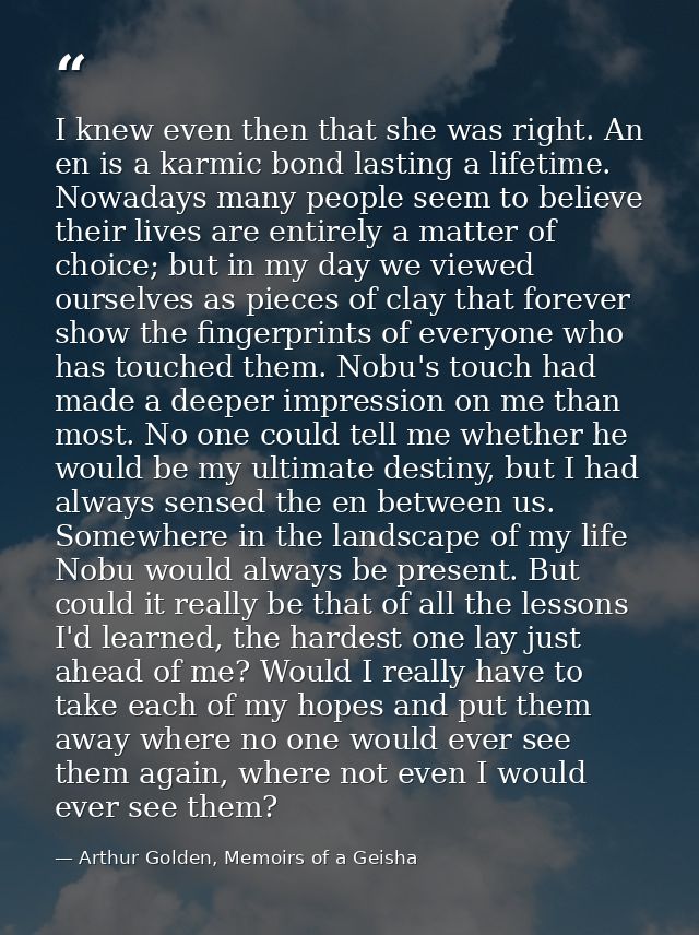 I knew even then that she was right. An en is a karmic bond lasting a lifetime. Nowadays many people seem to believe the — Arthur Golden, Memoirs of a Geisha