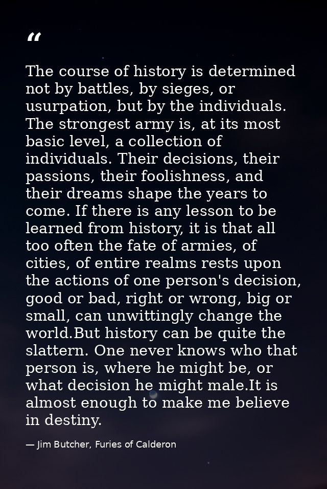 The course of history is determined not by battles, by sieges, or usurpation, but by the individuals. The strongest army — Jim Butcher, Furies of Calderon