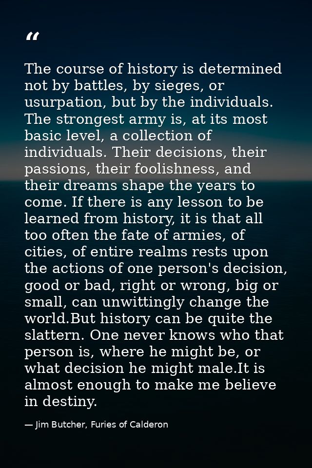 The course of history is determined not by battles, by sieges, or usurpation, but by the individuals. The strongest army — Jim Butcher, Furies of Calderon