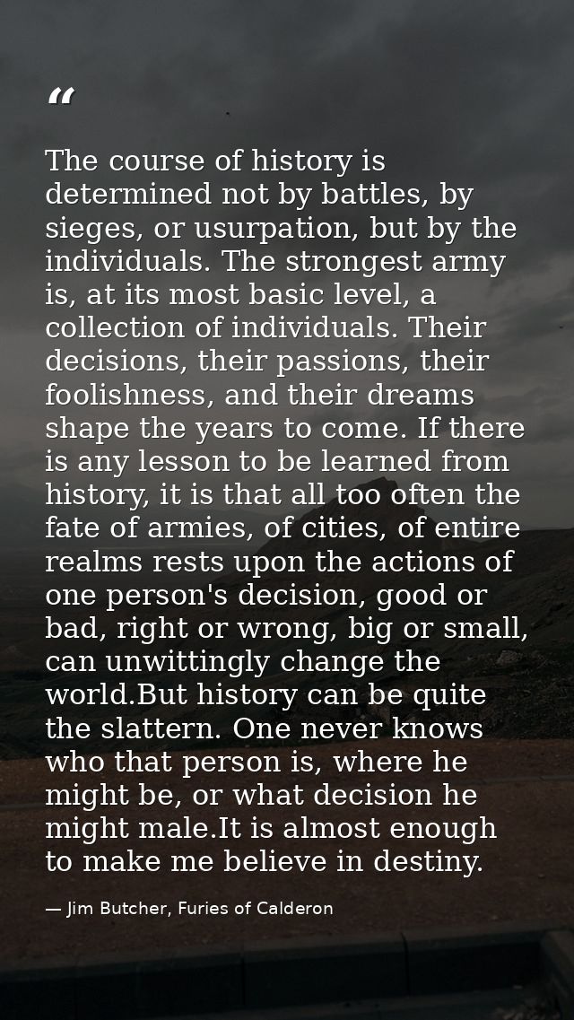 The course of history is determined not by battles, by sieges, or usurpation, but by the individuals. The strongest army — Jim Butcher, Furies of Calderon
