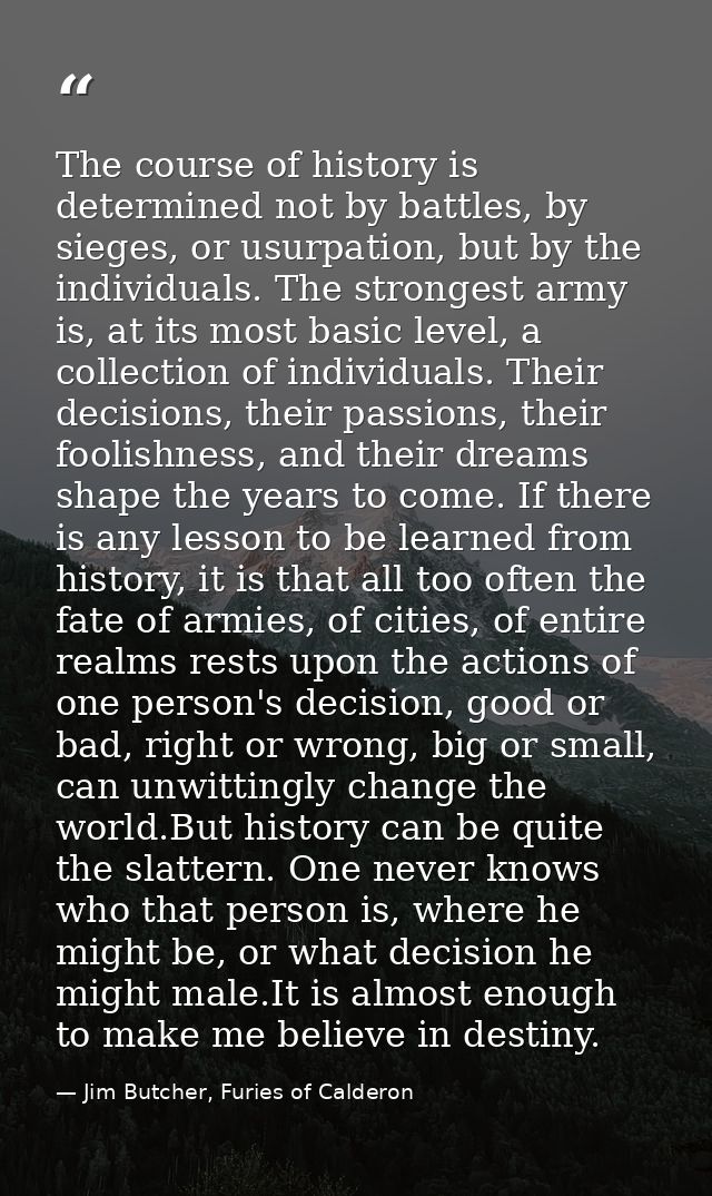 The course of history is determined not by battles, by sieges, or usurpation, but by the individuals. The strongest army — Jim Butcher, Furies of Calderon