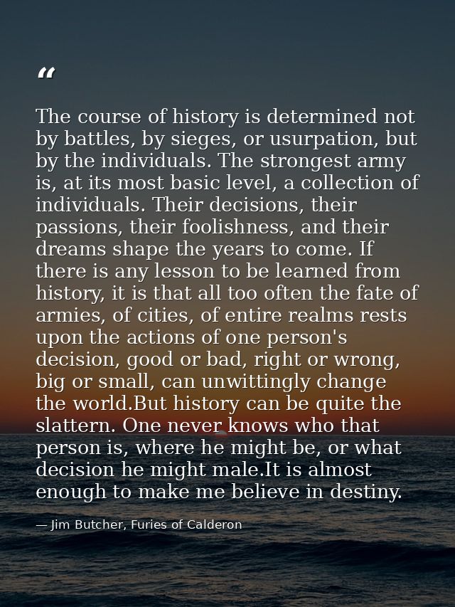 The course of history is determined not by battles, by sieges, or usurpation, but by the individuals. The strongest army — Jim Butcher, Furies of Calderon