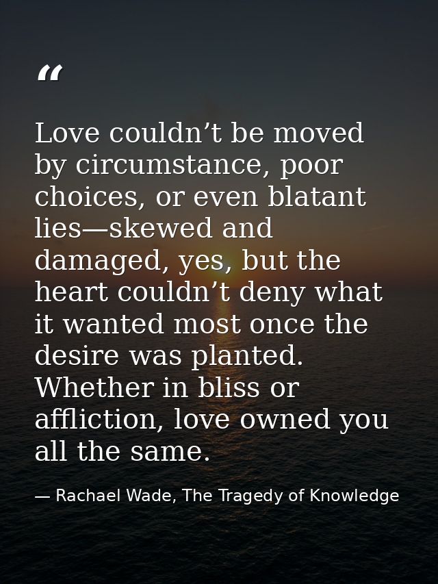 Love couldn’t be moved by circumstance, poor choices, or even blatant lies—skewed and damaged, yes, but the heart couldn — Rachael Wade, The Tragedy of Knowledge