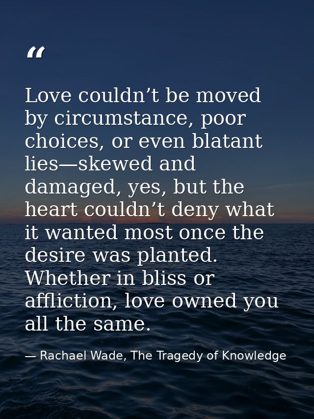Love couldn’t be moved by circumstance, poor choices, or even blatant lies—skewed and damaged, yes, but the heart couldn — Rachael Wade, The Tragedy of Knowledge