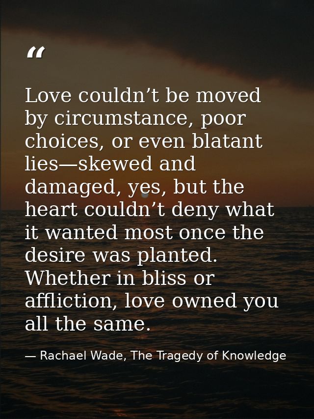 Love couldn’t be moved by circumstance, poor choices, or even blatant lies—skewed and damaged, yes, but the heart couldn — Rachael Wade, The Tragedy of Knowledge