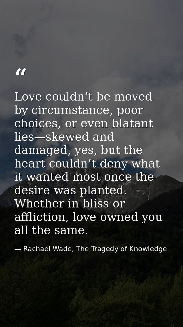 Love couldn’t be moved by circumstance, poor choices, or even blatant lies—skewed and damaged, yes, but the heart couldn — Rachael Wade, The Tragedy of Knowledge