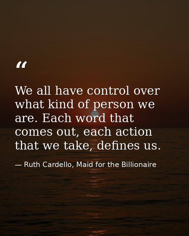We all have control over what kind of person we are. Each word that comes out, each action that we take, defines us. — Ruth Cardello, Maid for the Billionaire