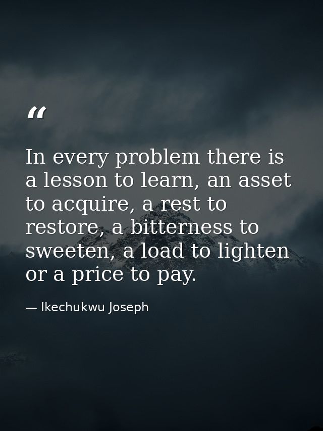 In every problem there is a lesson to learn, an asset to acquire, a rest to restore, a bitterness to sweeten, a load to  — Ikechukwu Joseph