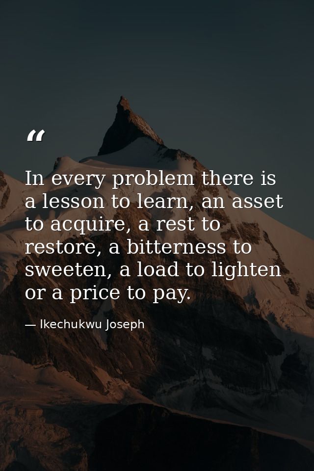 In every problem there is a lesson to learn, an asset to acquire, a rest to restore, a bitterness to sweeten, a load to  — Ikechukwu Joseph