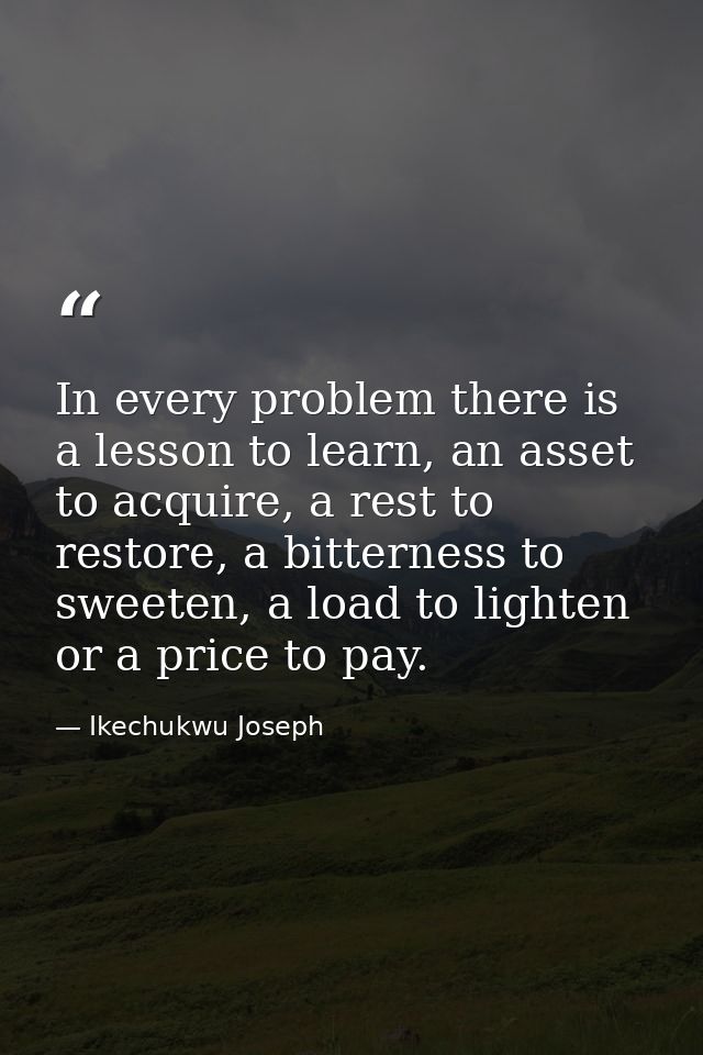 In every problem there is a lesson to learn, an asset to acquire, a rest to restore, a bitterness to sweeten, a load to  — Ikechukwu Joseph