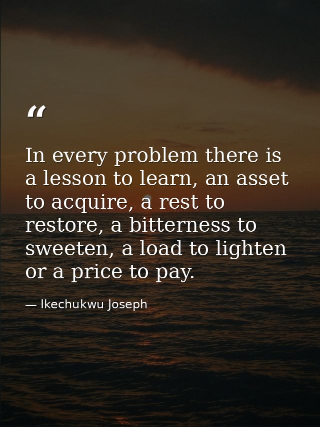 In every problem there is a lesson to learn, an asset to acquire, a rest to restore, a bitterness to sweeten, a load to  — Ikechukwu Joseph