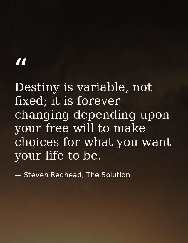 Destiny is variable, not fixed; it is forever changing depending upon your free will to make choices for what you want y — Steven Redhead, The Solution