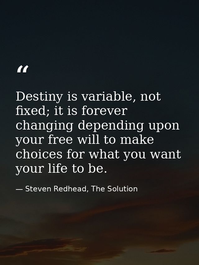 Destiny is variable, not fixed; it is forever changing depending upon your free will to make choices for what you want y — Steven Redhead, The Solution