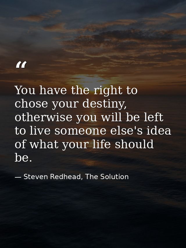 You have the right to chose your destiny, otherwise you will be left to live someone else's idea of what your life shoul — Steven Redhead, The Solution