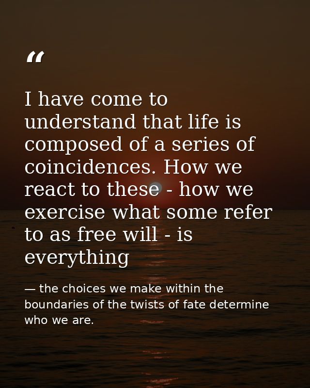 I have come to understand that life is composed of a series of coincidences. How we react to these - how we exercise wha — the choices we make within the boundaries of the twists of fate determine who we are.