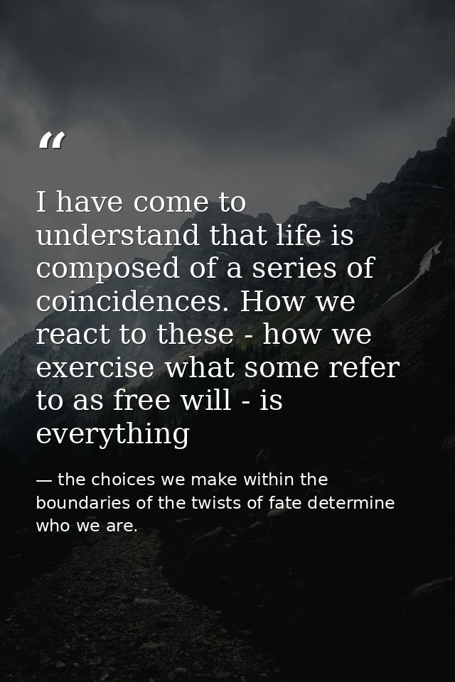 I have come to understand that life is composed of a series of coincidences. How we react to these - how we exercise wha — the choices we make within the boundaries of the twists of fate determine who we are.