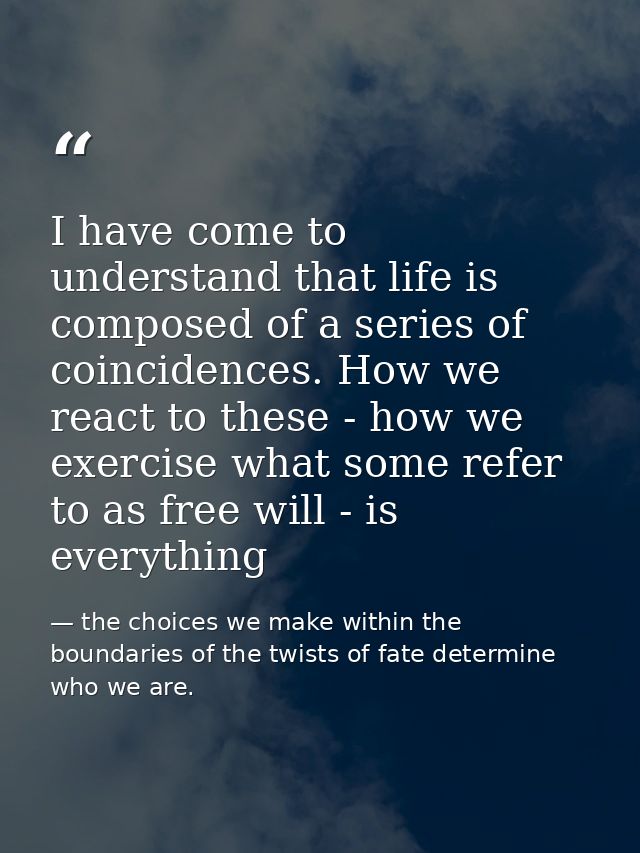 I have come to understand that life is composed of a series of coincidences. How we react to these - how we exercise wha — the choices we make within the boundaries of the twists of fate determine who we are.