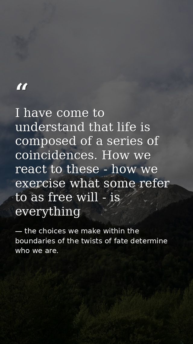 I have come to understand that life is composed of a series of coincidences. How we react to these - how we exercise wha — the choices we make within the boundaries of the twists of fate determine who we are.