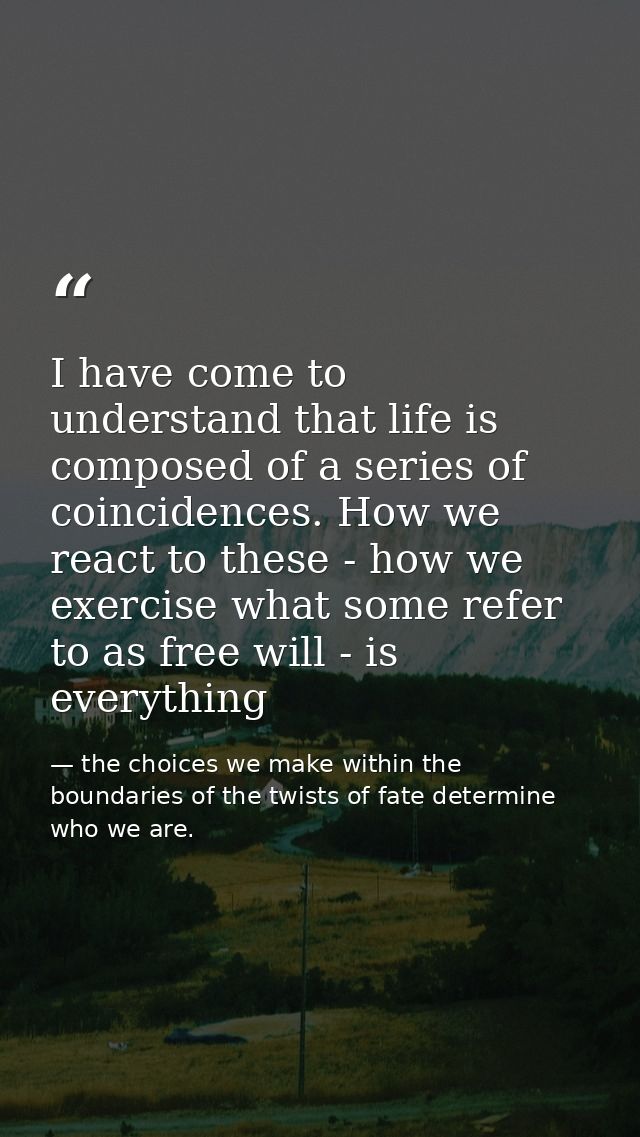 I have come to understand that life is composed of a series of coincidences. How we react to these - how we exercise wha — the choices we make within the boundaries of the twists of fate determine who we are.