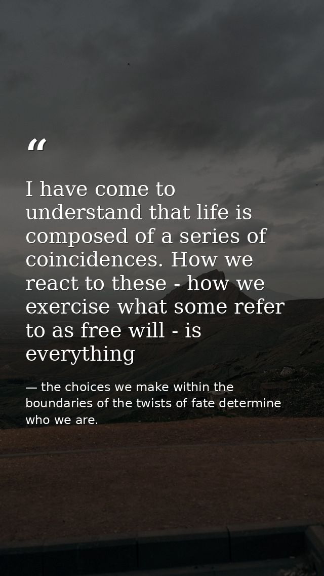 I have come to understand that life is composed of a series of coincidences. How we react to these - how we exercise wha — the choices we make within the boundaries of the twists of fate determine who we are.