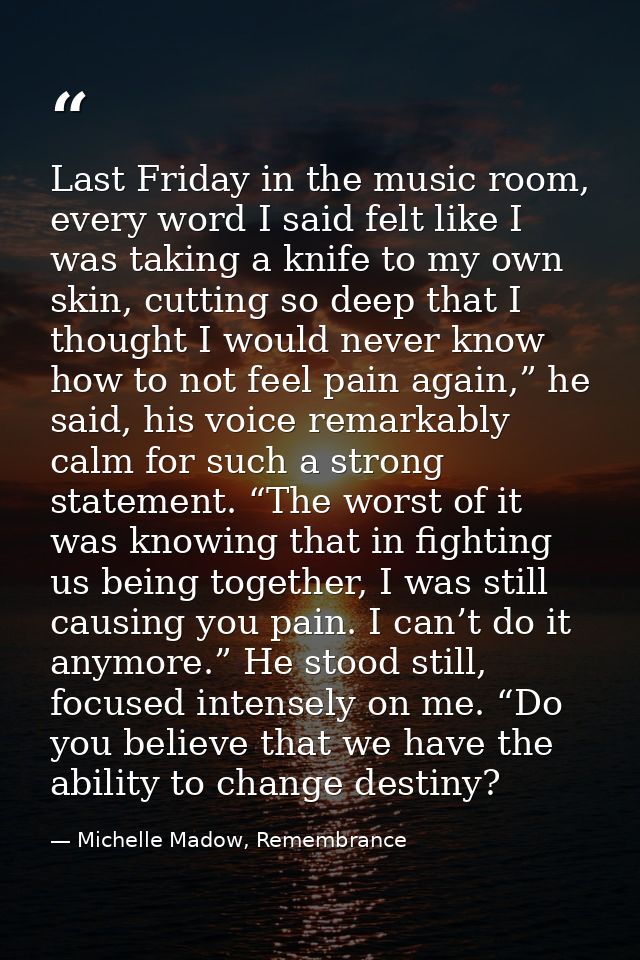 Last Friday in the music room, every word I said felt like I was taking a knife to my own skin, cutting so deep that I t — Michelle Madow, Remembrance