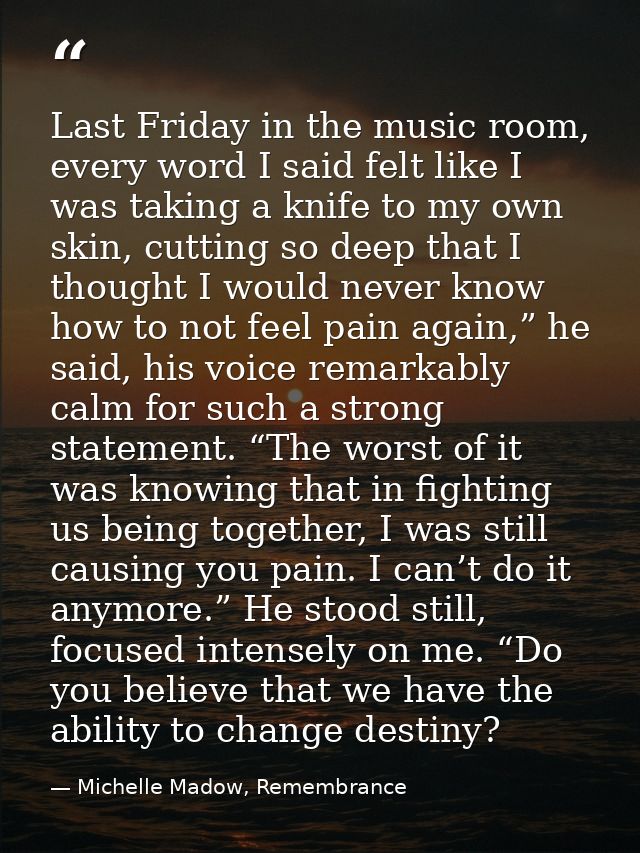 Last Friday in the music room, every word I said felt like I was taking a knife to my own skin, cutting so deep that I t — Michelle Madow, Remembrance