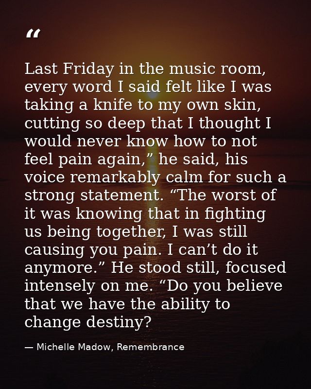 Last Friday in the music room, every word I said felt like I was taking a knife to my own skin, cutting so deep that I t — Michelle Madow, Remembrance