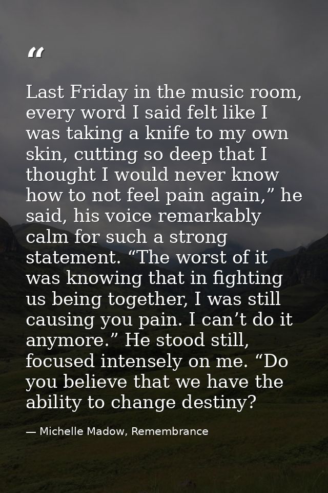 Last Friday in the music room, every word I said felt like I was taking a knife to my own skin, cutting so deep that I t — Michelle Madow, Remembrance