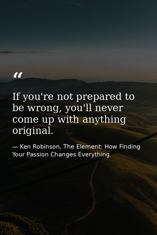 If you're not prepared to be wrong, you'll never come up with anything original. — Ken Robinson, The Element: How Finding Your Passion Changes Everything