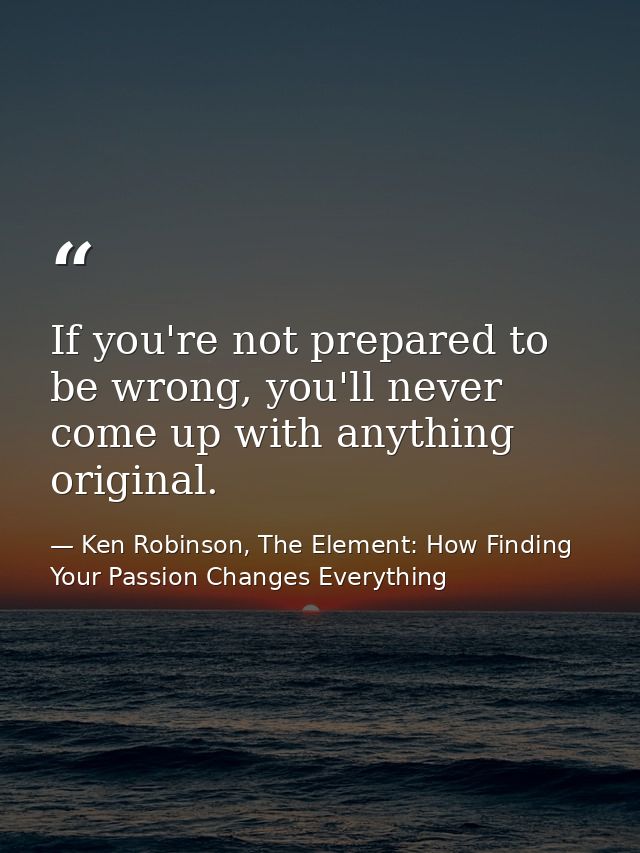 If you're not prepared to be wrong, you'll never come up with anything original. — Ken Robinson, The Element: How Finding Your Passion Changes Everything