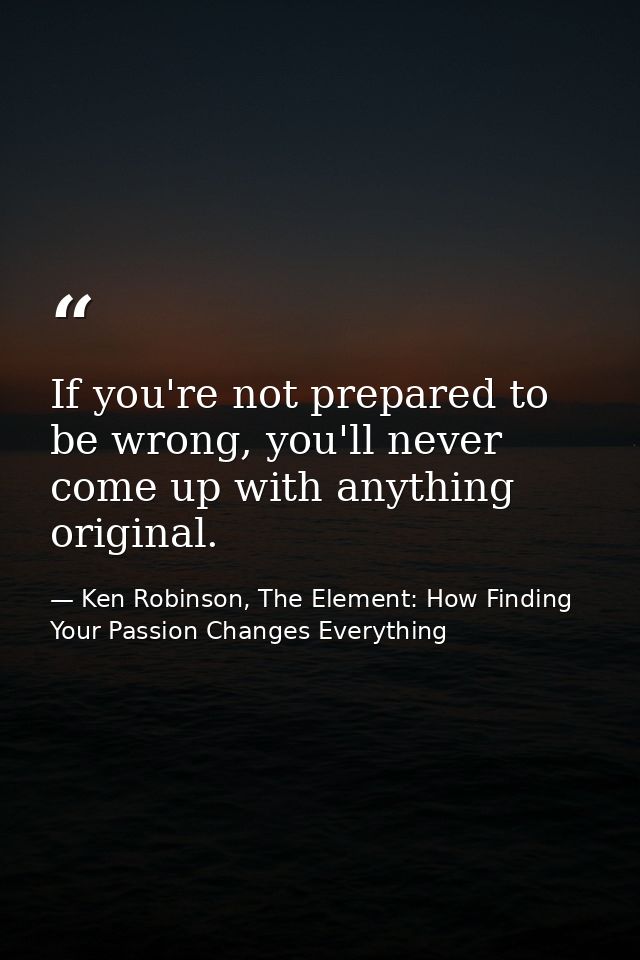 If you're not prepared to be wrong, you'll never come up with anything original. — Ken Robinson, The Element: How Finding Your Passion Changes Everything