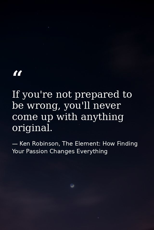 If you're not prepared to be wrong, you'll never come up with anything original. — Ken Robinson, The Element: How Finding Your Passion Changes Everything