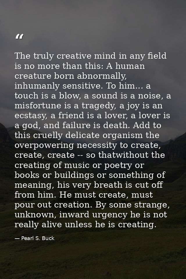 The truly creative mind in any field is no more than this: A human creature born abnormally, inhumanly sensitive. To him — Pearl S. Buck
