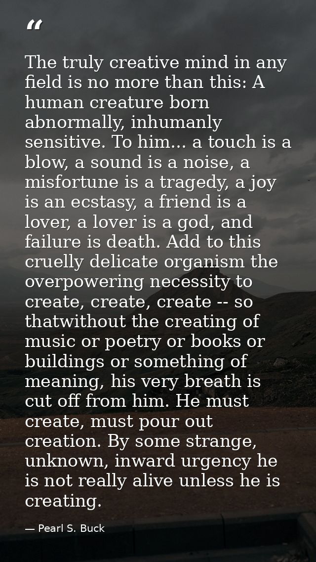 The truly creative mind in any field is no more than this: A human creature born abnormally, inhumanly sensitive. To him — Pearl S. Buck