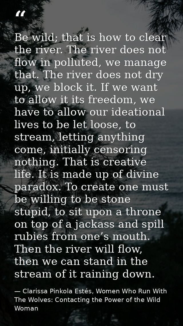 Be wild; that is how to clear the river. The river does not flow in polluted, we manage that. The river does not dry up, — Clarissa Pinkola Estés, Women Who Run With The Wolves: Contacting the Power of the Wild Woman