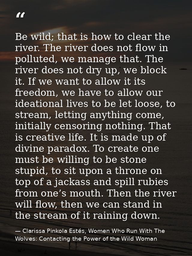 Be wild; that is how to clear the river. The river does not flow in polluted, we manage that. The river does not dry up, — Clarissa Pinkola Estés, Women Who Run With The Wolves: Contacting the Power of the Wild Woman