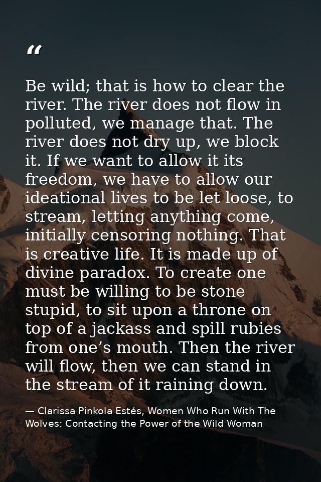 Be wild; that is how to clear the river. The river does not flow in polluted, we manage that. The river does not dry up, — Clarissa Pinkola Estés, Women Who Run With The Wolves: Contacting the Power of the Wild Woman