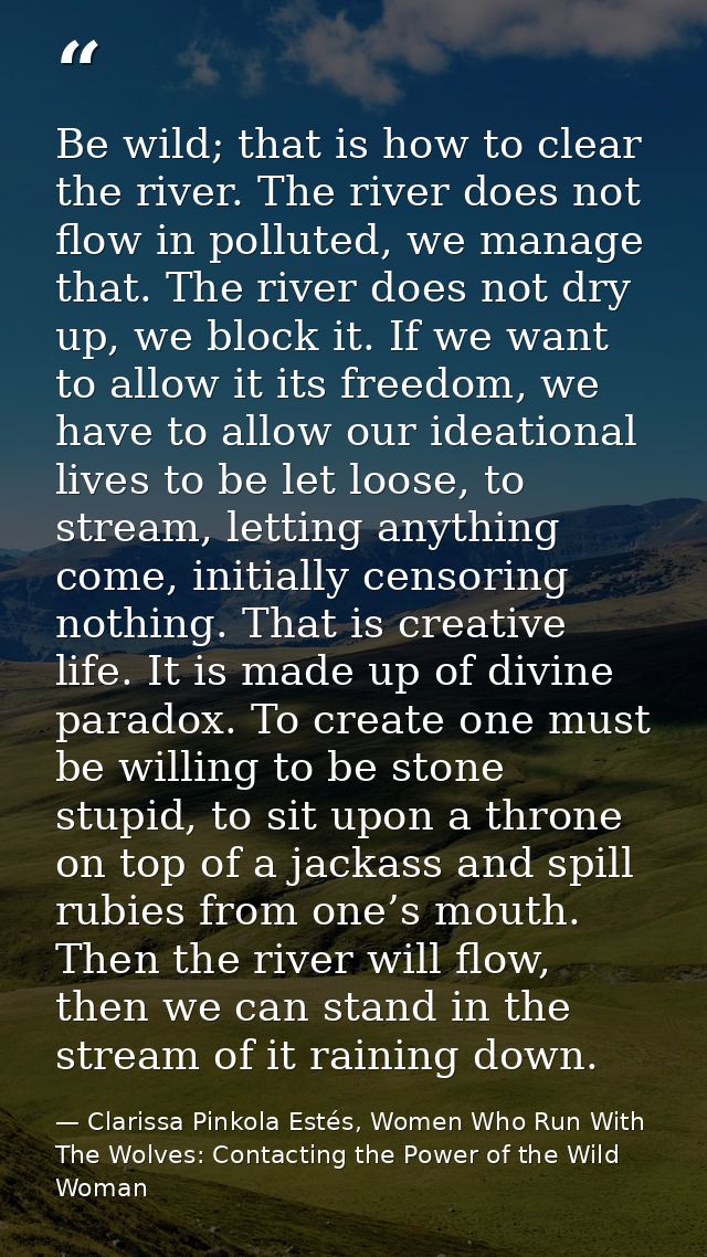Be wild; that is how to clear the river. The river does not flow in polluted, we manage that. The river does not dry up, — Clarissa Pinkola Estés, Women Who Run With The Wolves: Contacting the Power of the Wild Woman