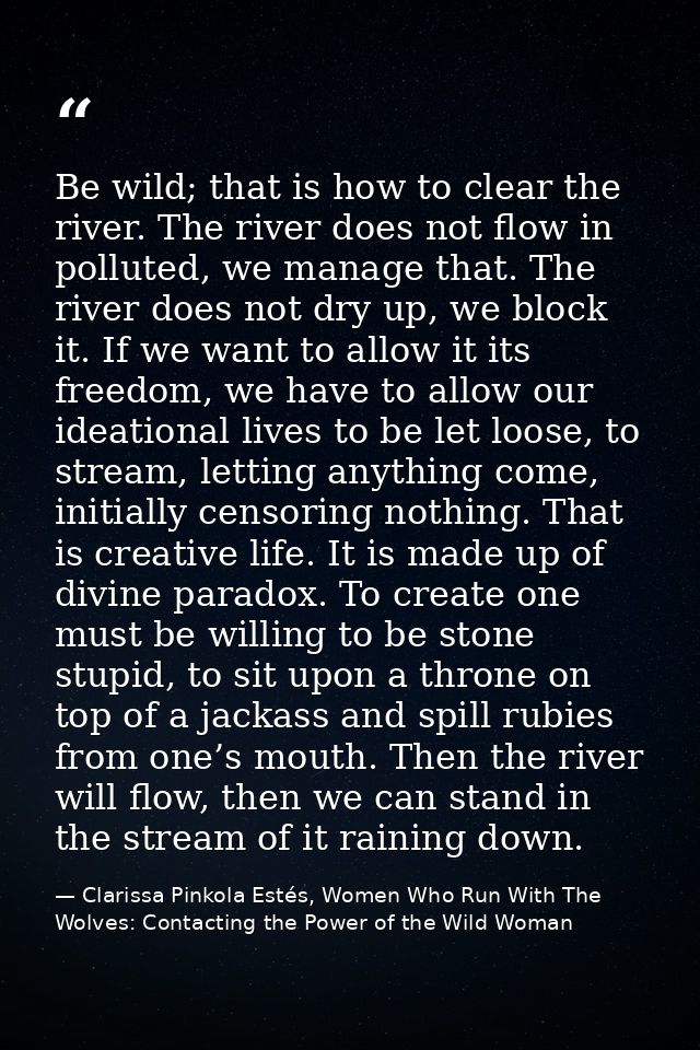 Be wild; that is how to clear the river. The river does not flow in polluted, we manage that. The river does not dry up, — Clarissa Pinkola Estés, Women Who Run With The Wolves: Contacting the Power of the Wild Woman