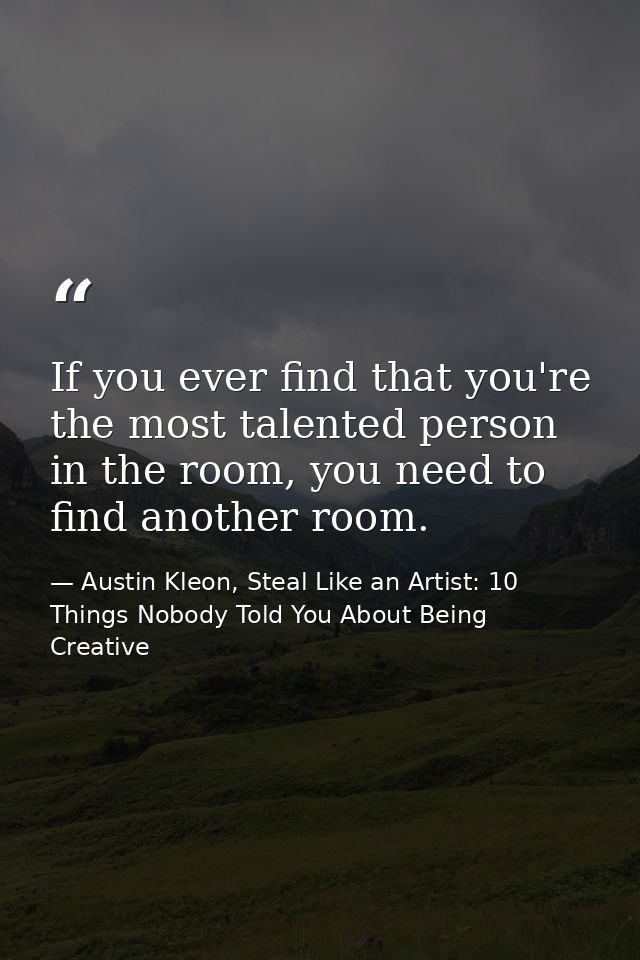 If you ever find that you're the most talented person in the room, you need to find another room. — Austin Kleon, Steal Like an Artist: 10 Things Nobody Told You About Being Creative
