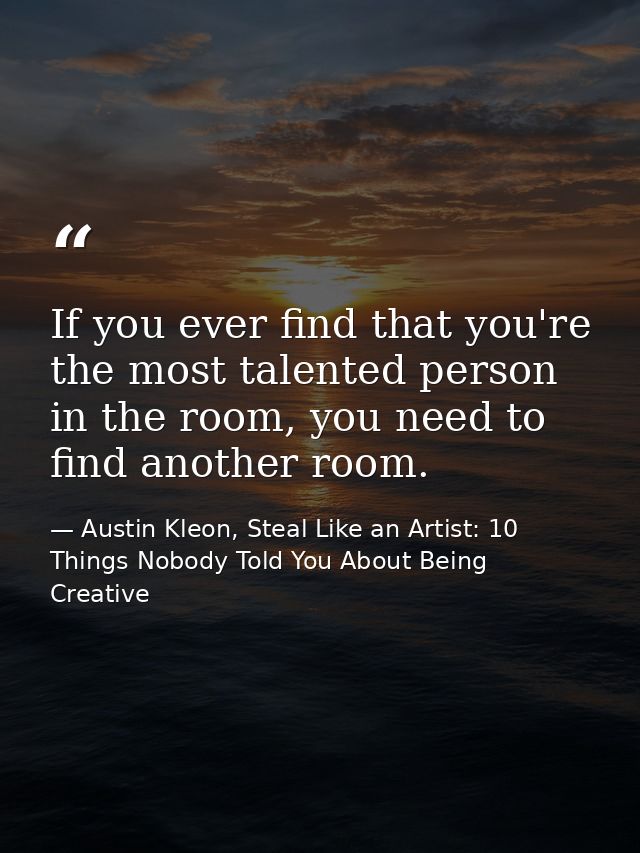 If you ever find that you're the most talented person in the room, you need to find another room. — Austin Kleon, Steal Like an Artist: 10 Things Nobody Told You About Being Creative