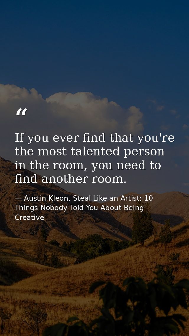 If you ever find that you're the most talented person in the room, you need to find another room. — Austin Kleon, Steal Like an Artist: 10 Things Nobody Told You About Being Creative