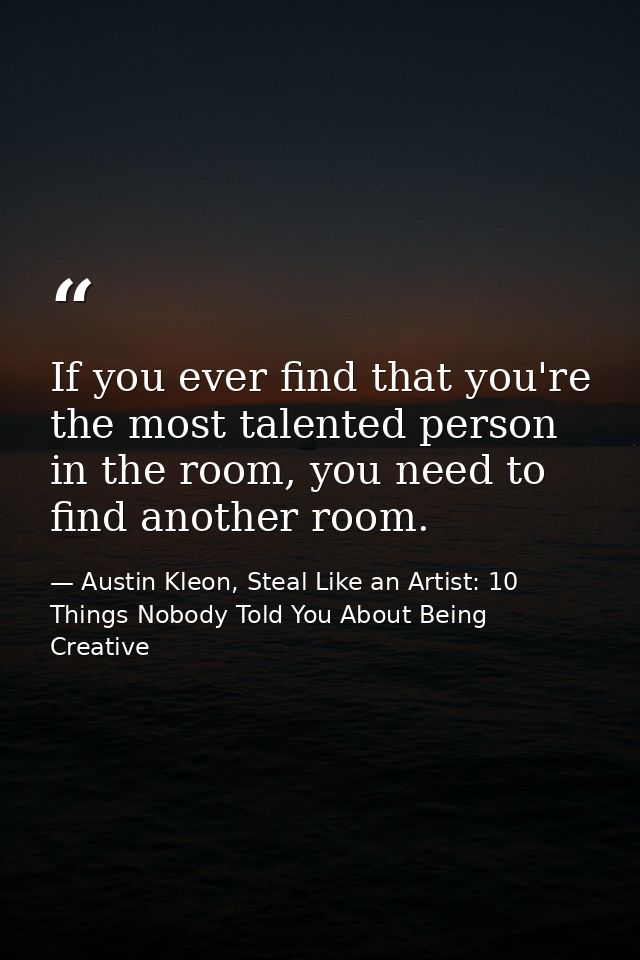 If you ever find that you're the most talented person in the room, you need to find another room. — Austin Kleon, Steal Like an Artist: 10 Things Nobody Told You About Being Creative