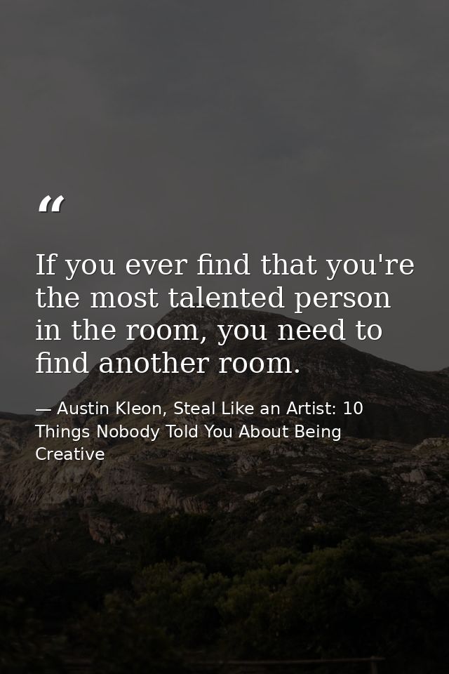 If you ever find that you're the most talented person in the room, you need to find another room. — Austin Kleon, Steal Like an Artist: 10 Things Nobody Told You About Being Creative