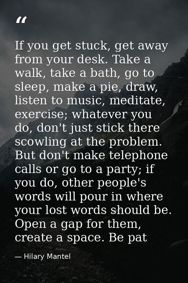 If you get stuck, get away from your desk. Take a walk, take a bath, go to sleep, make a pie, draw, listen to ­music, me — Hilary Mantel
