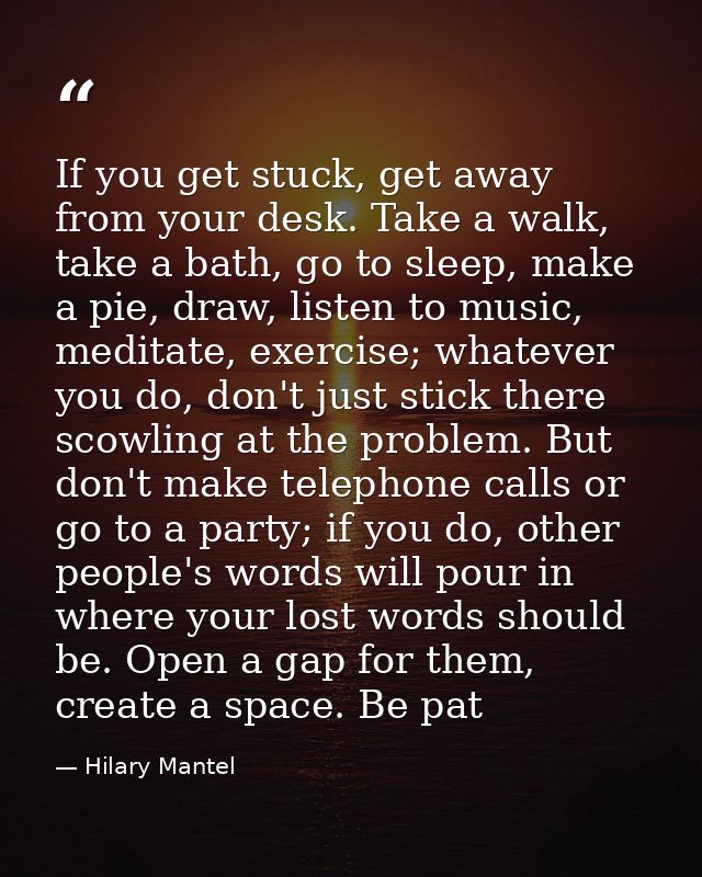 If you get stuck, get away from your desk. Take a walk, take a bath, go to sleep, make a pie, draw, listen to ­music, me — Hilary Mantel