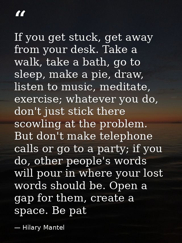 If you get stuck, get away from your desk. Take a walk, take a bath, go to sleep, make a pie, draw, listen to ­music, me — Hilary Mantel