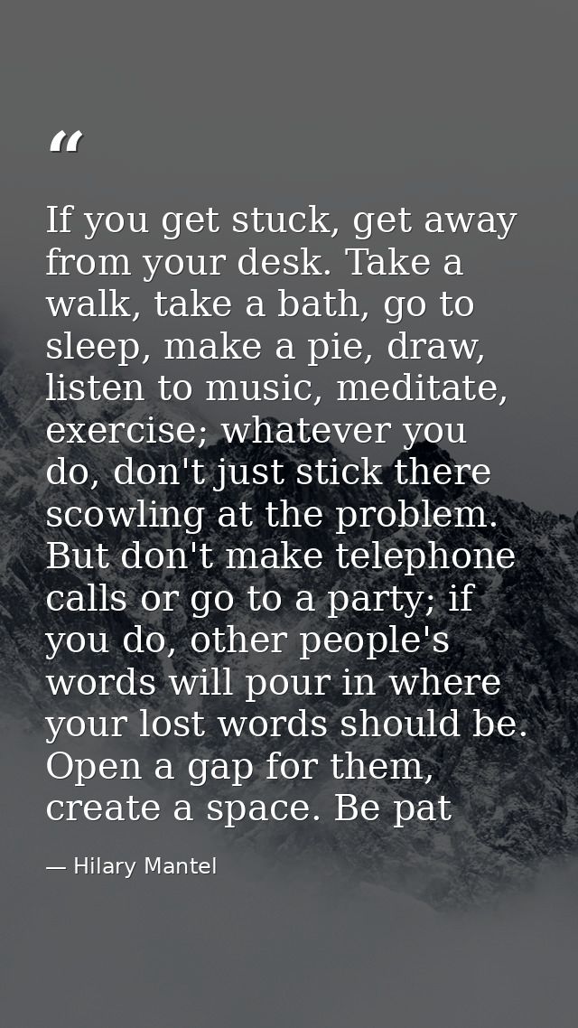 If you get stuck, get away from your desk. Take a walk, take a bath, go to sleep, make a pie, draw, listen to ­music, me — Hilary Mantel