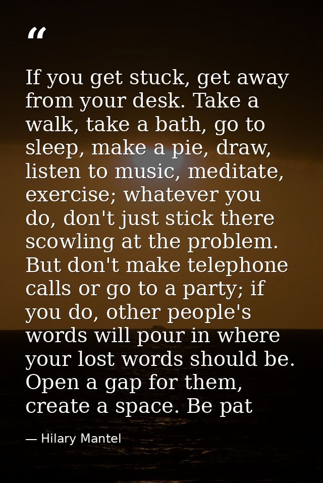 If you get stuck, get away from your desk. Take a walk, take a bath, go to sleep, make a pie, draw, listen to ­music, me — Hilary Mantel