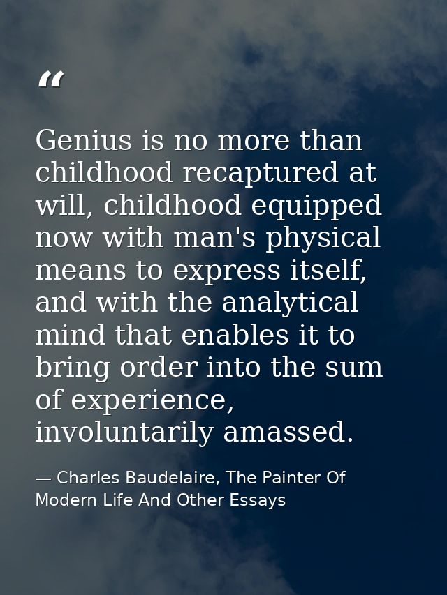 Genius is no more than childhood recaptured at will, childhood equipped now with man's physical means to express itself, — Charles Baudelaire, The Painter Of Modern Life And Other Essays